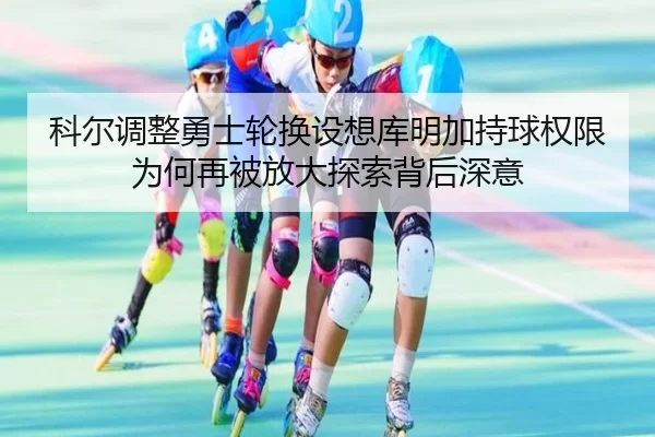 科尔调整勇士轮换设想库明加持球权限为何再被放大探索背后深意