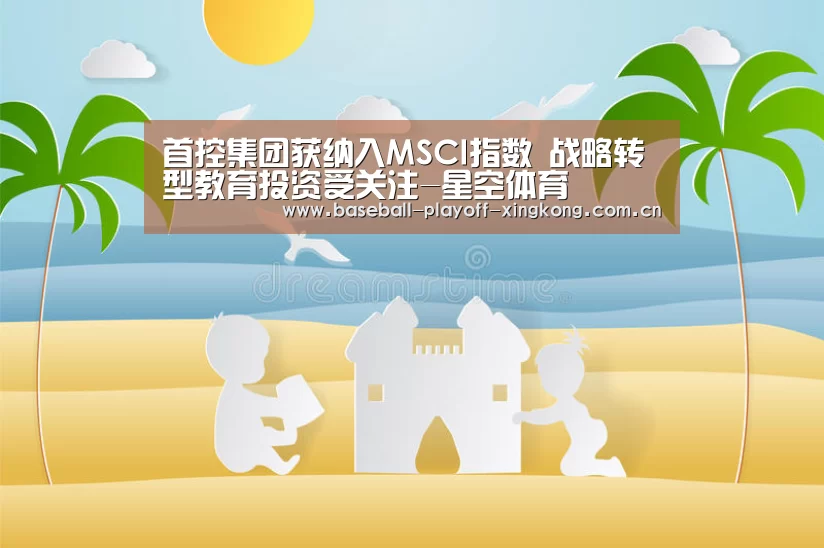 首控集团获纳入MSCI指数 战略转型教育投资受关注-星空体育(图3) 星空体育